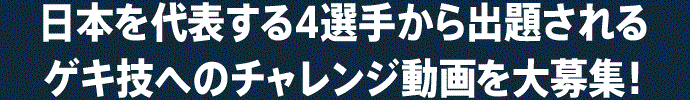 日本を代表する4選手から出題される ゲキ技へのチャレンジ動画を大募集!